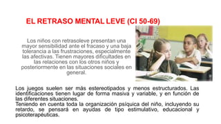 EL RETRASO MENTAL LEVE (CI 50-69)
Los niños con retrasoleve presentan una
mayor sensibilidad ante el fracaso y una baja
tolerancia a las frustraciones, especialmente
las afectivas. Tienen mayores dificultades en
las relaciones con los otros niños y
posteriormente en las situaciones sociales en
general.
Los juegos suelen ser más estereotipados y menos estructurados. Las
identificaciones tienen lugar de forma masiva y variable, y en función de
las diferentes situaciones.
Teniendo en cuenta toda la organización psíquica del niño, incluyendo su
retardo, se pensará en ayudas de tipo estimulativo, educacional y
psicoterapéuticas.
 