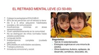 • Categoría pedagógica EDUCABLE
• 85% de las personas con el retraso lo tiene
• De 0 a 5 años adquieren habilidades
sociales y de comunicación
• Insuficiencias mínimas en áreas
sensoriomotoras
• Viven satisfactoriamente en la comunidad
• No se distinguen de niños normales hasta
edades posteriores
• Lenguaje tardío
personal).
• Independencia completa (cuidado
• Dificultades en actividades escolares.
• Trabajos prácticos.
• Inmadurez emocional y social.
EL RETRASO MENTAL LEVE (CI 50-69)
Diagnóstico:
 Test de CI estandarizados
 Etiologías orgánicas en una minoría de
adultos.
 Otros trastornos:Autismo, epilepsia, de
desarrollo, somáticos, disociales, etc.
 