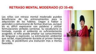 RETRASO MENTAL MODERADO (CI 35-49)
Los niños con retraso mental moderado pueden
beneficiarse de los entrenamientos para la
adquisición de los hábitos. Llegan a hablar y
aprenden a comunicarse de formas diversas, aunque
les es difícil expresarse con palabras y utilizar
formulaciones verbales correctas. Su vocabulario es
limitado, cuando el ambiente es suficientemente
acogedor, el niño puede ampliar sus conocimientos
de lenguaje y expresión. La estimulación ambiental
que recibe, especialmente durante el primer tiempo
de vida, le posibilitará una evolución más o menos
favorable.
 