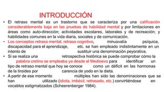 • El retraso mental es un trastorno que se caracteriza por una calificación
considerablemente baja en las pruebas de habilidad mental y por limitaciones en
áreas como auto-dirección; actividades escolares, laborales y de recreación; y
habilidades comunes en la vida diaria, sociales y de comunicación.
• Los conceptos retraso mental, retraso cognitivo, minusvalía psíquica,
discapacidad para el aprendizaje, etc. se han empleado indistintamente en un
intento de sustituir una denominación peyorativa.
• Si se realiza una retrospectiva histórica se puede comprobar cómo la
palabra cretino se empleaba ya desde el Medioevo para identificar un
tipo de retraso mental que hoy se conoce como un déficit en las hormonas
de la tiroides por carencia de yodo en la dieta.
• A partir de ese momento múltiples han sido las denominaciones que se
han utilizado (idiota, imbécil, retrasado, etc.) convirtiéndose en
vocablos estigmatizados (Scheerenberger 1984).
INTRODUCCIÓN
 