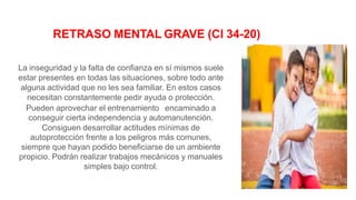 La inseguridad y la falta de confianza en sí mismos suele
estar presentes en todas las situaciones, sobre todo ante
alguna actividad que no les sea familiar. En estos casos
necesitan constantemente pedir ayuda o protección.
Pueden aprovechar el entrenamiento encaminado a
conseguir cierta independencia y automanutención.
Consiguen desarrollar actitudes mínimas de
autoprotección frente a los peligros más comunes,
siempre que hayan podido beneficiarse de un ambiente
propicio. Podrán realizar trabajos mecánicos y manuales
simples bajo control.
RETRASO MENTAL GRAVE (CI 34-20)
 