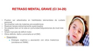 RETRASO MENTAL GRAVE (CI 34-20)
• Pueden ser adiestrados en habilidades elementales de cuidado
personal
• Se enseñan solo de materias pre-académicas
• Realizan tareas estrechamente supervisados
• Se adaptan bien en la vida en comunidad Adquisiciones de nivel más
bajos.
• Grado marcado de déficit motor.
• Otros déficits: daño o anomalía en el SNC.
 Diagnóstico:
 Etiología orgánica y asociación con otros trastornos
(similares en RMM).
 