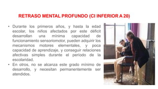 • Durante los primeros años, y hasta la edad
escolar, los niños afectados por este déficit
desarrollan una mínima capacidad de
funcionamiento sensoriomotor, pueden adquirir los
mecanismos motores elementales, y poca
capacidad de aprendizaje, y conseguir relaciones
afectivas simples durante el período de la
escolaridad.
• En otros, no se alcanza este grado mínimo de
desarrollo, y necesitan permanentemente ser
atendidos.
RETRASO MENTAL PROFUNDO (CI INFERIOR A 20)
 