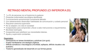 RETRASO MENTAL PROFUNDO (CI INFERIOR A 20)
• 1 a 2% de personas con el trastornos lo padecen
• Presentan enfermedad neurológica identificada
• Funcionamiento sensoriomotor sumamente alterado
• No se adaptan a la vida en sociedad
• Movilidad restringida.
• Con adiestramiento desarrollan habilidades de comunicación y cuidado personal
• Requieren estrecha supervisión
• Incapacitados para comprender y llevar a cabo instrucciones o requerimientos.
• Incapacidad para satisfacer sus necesidades básicas.
• Ayuda y supervisión constantes.
Diagnóstico:
 Participación en tareas domésticas y prácticas (con guía).
 Puede manifestarse una etiología orgánica.
 Déficits somáticos o neurológicos (movilidad, epilepsia, déficits visuales o de
audición).
 Trastorno generalizado del desarrollo en sus formas graves.
 