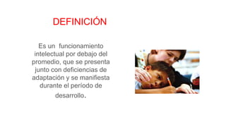 DEFINICIÓN
Es un funcionamiento
intelectual por debajo del
promedio, que se presenta
junto con deficiencias de
adaptación y se manifiesta
durante el período de
desarrollo.
 