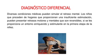 Diversas condiciones médicas pueden simular el retraso mental. Los niños
que proceden de hogares que proporcionan una insuficiente estimulación,
pueden presentar retrasos motores y mentales que son reversibles, si se les
proporciona un entorno enriquecido y estimulante en la primera etapa de la
niñez.
DIAGNÓSTICO DIFERENCIAL
 