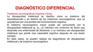 Trastornos neurocognitivos mayores y leves.
La discapacidad intelectual se clasifica como un trastorno del
neurodesarrollo y es distinta de los trastornos neurocognitivos, que se
caracterizan por una perdida del funcionamiento cognitivo.
El trastorno neurocognitivo mayor puede ser concurrente con la
discapacidad intelectual (p. ej., un individuo con síndrome de Down que
desarrolla una enfermedad de Alzheimer, o un individuo con discapacidad
intelectual que pierde mas capacidad cognitiva después de una lesión
craneal).
En tales casos, se pueden realizar los diagnósticos de discapacidad
intelectual y de trastorno neurocognitivo.
DIAGNÓSTICO DIFERENCIAL
 