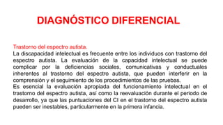 Trastorno del espectro autista.
La discapacidad intelectual es frecuente entre los individuos con trastorno del
espectro autista. La evaluación de la capacidad intelectual se puede
complicar por la deficiencias sociales, comunicativas y conductuales
inherentes al trastorno del espectro autista, que pueden interferir en la
comprensión y el seguimiento de los procedimientos de las pruebas.
Es esencial la evaluación apropiada del funcionamiento intelectual en el
trastorno del espectro autista, así como la reevaluación durante el periodo de
desarrollo, ya que las puntuaciones del CI en el trastorno del espectro autista
pueden ser inestables, particularmente en la primera infancia.
DIAGNÓSTICO DIFERENCIAL
 