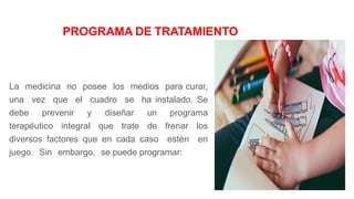 PROGRAMA DE TRATAMIENTO
La medicina no posee los medios para curar,
una vez que el cuadro se ha instalado. Se
debe prevenir y diseñar un programa
terapéutico integral que trate de frenar los
diversos factores que en cada caso estén en
juego. Sin embargo, se puede programar:
 