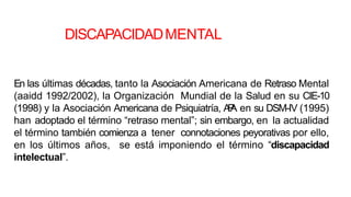 DISCAPACIDADMENTAL
En las últimas décadas, tanto la Asociación Americana de Retraso Mental
(aaidd 1992/2002), la Organización Mundial de la Salud en su CIE-10
(1998) y la Asociación Americana de Psiquiatría, A
P
A en su DSM-IV (1995)
han adoptado el término “retraso mental”; sin embargo, en la actualidad
el término también comienza a tener connotaciones peyorativas por ello,
en los últimos años, se está imponiendo el término “discapacidad
intelectual”.
 