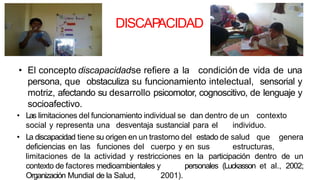 DISCAP
ACIDAD
• El concepto discapacidadse refiere a la condición de vida de una
persona, que obstaculiza su funcionamiento intelectual, sensorial y
motriz, afectando su desarrollo psicomotor, cognoscitivo, de lenguaje y
socioafectivo.
• Las limitaciones del funcionamiento individual se dan dentro de un contexto
social y representa una desventaja sustancial para el individuo.
• La discapacidad tiene su origen en un trastorno del estado de salud que genera
deficiencias en las funciones del cuerpo y en sus estructuras,
limitaciones de la actividad y restricciones en la participación dentro de un
contexto de factores medioambientales y personales (Luckasson et al., 2002;
Organización Mundial de la Salud, 2001).
 