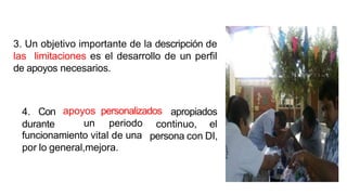 3. Un objetivo importante de la descripción de
las limitaciones es el desarrollo de un perfil
de apoyos necesarios.
4. Con apropiados
durante
apoyos personalizados
un periodo continuo, el
persona con DI,
funcionamiento vital de una
por lo general,mejora.
 