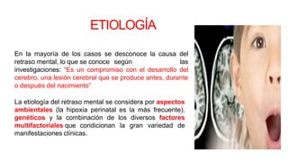 ETIOLOGÍA
En la mayoría de los casos se desconoce la causa del
retraso mental, lo que se conoce según las
investigaciones: “Es un compromiso con el desarrollo del
cerebro, una lesión cerebral que se produce antes, durante
o después del nacimiento”
La etiología del retraso mental se considera por aspectos
ambientales (la hipoxia perinatal es la más frecuente),
genéticos y la combinación de los diversos factores
multifactoriales que condicionan la gran variedad de
manifestaciones clínicas.
 