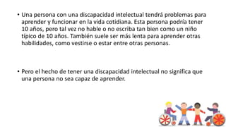 • Una persona con una discapacidad intelectual tendrá problemas para
aprender y funcionar en la vida cotidiana. Esta persona podría tener
10 años, pero tal vez no hable o no escriba tan bien como un niño
típico de 10 años. También suele ser más lenta para aprender otras
habilidades, como vestirse o estar entre otras personas.
• Pero el hecho de tener una discapacidad intelectual no significa que
una persona no sea capaz de aprender.
 
