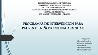 REPÚBLICA BOLIVARIANA DE VENEZUELA
UNIVERSIDAD BICENTENARIA DE ARAGUA
VICERRECTORADO ACADÉMICO
FACULTAD DE CIENCIAS ADMINISTRATIVAS Y SOCIALES
ESCUELA DE PSICOLOGIA
SAN JOAQUÍN DE TURMERO - ARAGUA
PROGRAMAS DE INTERVENCIÓN PARA
PADRES DE NIÑOS CON DISCAPACIDAD
Integrantes:
Chavez Alejandra
Clemente Alejandra
Díaz María
Molina Jhanmary
Mustiola Mariana
 