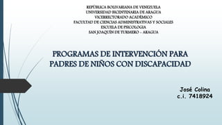 REPÚBLICA BOLIVARIANA DE VENEZUELA
UNIVERSIDAD BICENTENARIA DE ARAGUA
VICERRECTORADO ACADÉMICO
FACULTAD DE CIENCIAS ADMINISTRATIVAS Y SOCIALES
ESCUELA DE PSICOLOGIA
SAN JOAQUÍN DE TURMERO - ARAGUA
PROGRAMAS DE INTERVENCIÓN PARA
PADRES DE NIÑOS CON DISCAPACIDAD
José Colina
c.i. 7418924
 