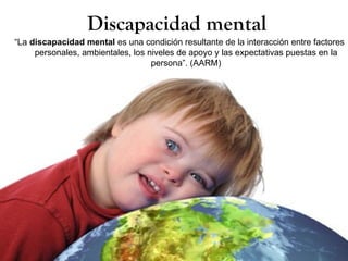 Discapacidad mental
“La discapacidad mental es una condición resultante de la interacción entre factores
     personales, ambientales, los niveles de apoyo y las expectativas puestas en la
                                   persona”. (AARM)
 