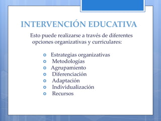 INTERVENCIÓN EDUCATIVA
 Esto puede realizarse a través de diferentes
  opciones organizativas y curriculares:

         Estrategias organizativas
         Metodologías
         Agrupamiento
         Diferenciación
         Adaptación
         Individualización
         Recursos
 