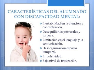 CARACTERÍSTICAS DEL ALUMNADO
  CON DISCAPACIDAD MENTAL:
            Inestabilidad en la atención y
             concentración.
            Desequilibrios posturales y
             torpeza.
            Limitación en el lenguaje y la
             comunicación.
            Desorganización espacio
             temporal.
            Impulsividad.
            Bajo nivel de frustración.
 