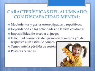 CARACTERÍSTICAS DEL ALUMNADO
  CON DISCAPACIDAD MENTAL:
 Movimientos   y gestos estereotipados y repetitivos.
 Dependencia en las actividades de la vida cotidiana.
 Imposibilidad de acceder al juego.
 Dificultad o ausencia de fijación de la mirada y/o de
  respuesta a un estímulo sonoro.
 Temor ante la pérdida de sostén.
 Posturas cerradas.
 