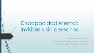 Discapacidad Mental:
Invisible y sin derechos
Luisa Fernanda Barros Plata
Concejo Local de Discapacidad Teusaquillo
Septiembre 03 de 2015, Bogotá. Colombia
 