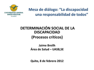 Mesa de diálogo: “La discapacidad
      una responsabilidad de todos”


DETERMINACIÓN SOCIAL DE LA
       DISCAPACIDAD
     (Procesos críticos)
          Jaime Breilh
    Área de Salud – UASB,SE


    Quito, 8 de febrero 2012
 