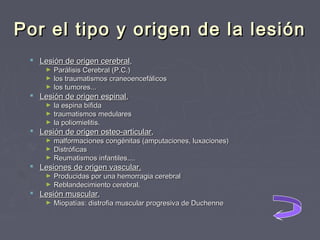 Por el tipo y origen de la lesión
 Lesión de origen cerebral,

Parálisis Cerebral (P.C.)
► los traumatismos craneoencefálicos
► los tumores...
►

 Lesión de origen espinal,

la espina bífida
► traumatismos medulares
► la poliomielitis.
►

 Lesión de origen osteo‑articular,

malformaciones congénitas (amputaciones, luxaciones)
► Distróficas
► Reumatismos infantiles....
►

 Lesiones de origen vascular.

Producidas por una hemorragia cerebral
► Reblandecimiento cerebral.
►

 Lesión muscular,
►

Miopatías: distrofia muscular progresiva de Duchenne

 