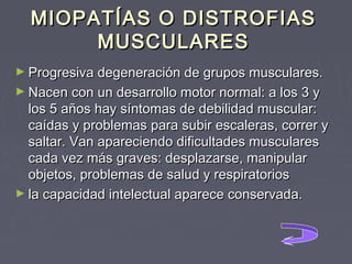 MIOPATÍAS O DISTROFIAS
MUSCULARES
► Progresiva degeneración de grupos musculares.
► Nacen con un desarrollo motor normal: a los 3 y

los 5 años hay síntomas de debilidad muscular:
caídas y problemas para subir escaleras, correr y
saltar. Van apareciendo dificultades musculares
cada vez más graves: desplazarse, manipular
objetos, problemas de salud y respiratorios
► la capacidad intelectual aparece conservada.

 