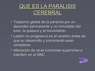 QUE ES LA PARÁLISIS
CEREBRAL
 Trastorno global de la persona por un
desorden permanente y no inmutable del
tono, la postura y el movimiento
 Lesión no progresiva en el cerebro antes de
que su desarrollo y crecimiento sean
completos.
 Alteración de otras funciones superiores e
interferir en el SNC

 