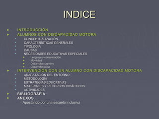 INDICE
INTRODUCCIÓN
ALUMNOS CON DISCAPACIDAD MOTORA

►
►







CONCEPTUALIZACIÓN
CARACTERÍSTICAS GENERALES
TIPOLOGÍA
CAUSAS
NECESIDADES EDUCATIVAS ESPECIALES

►
►
►
►

INTERVENCIÓN CON UN ALUMNO CON DISCAPACIDAD MOTORA

►






►
►

Lenguaje y comunicación
Movilidad
Desarrollo cognitivo
Desarrollo social

ADAPATACIÓN DEL ENTORNO
METODOLOGÍA
ESTRATEGIAS EDUCATIVAS
MATERIALES Y RECURSOS DIDÁCTICOS
ACTIVIDADES

BIBLIOGRAFÍA
ANEXOS
Apostando por una escuela inclusiva

 