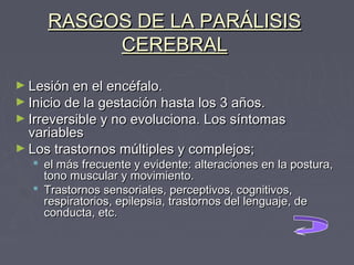 RASGOS DE LA PARÁLISIS
CEREBRAL
► Lesión en el encéfalo.

► Inicio de la gestación hasta los 3 años.

► Irreversible y no evoluciona. Los síntomas

variables
► Los trastornos múltiples y complejos;

 el más frecuente y evidente: alteraciones en la postura,
tono muscular y movimiento.
 Trastornos sensoriales, perceptivos, cognitivos,
respiratorios, epilepsia, trastornos del lenguaje, de
conducta, etc.

 