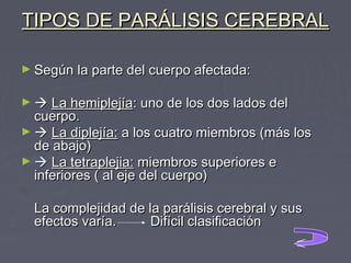 TIPOS DE PARÁLISIS CEREBRAL
► Según la parte del cuerpo afectada:
►  La hemiplejía: uno de los dos lados del 

cuerpo.
►  La diplejía: a los cuatro miembros (más los
de abajo)
►  La tetraplejia: miembros superiores e
inferiores ( al eje del cuerpo)
La complejidad de la parálisis cerebral y sus
efectos varía.
Difícil clasificación

 