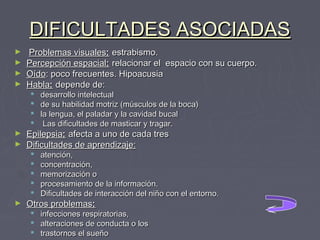 DIFICULTADES ASOCIADAS
►
►
►
►

Problemas visuales: estrabismo.
Percepción espacial: relacionar el  espacio con su cuerpo.
Oído: poco frecuentes. Hipoacusia
Habla: depende de:





►
►

Epilepsia: afecta a uno de cada tres
Dificultades de aprendizaje:






►

desarrollo intelectual
de su habilidad motriz (músculos de la boca)
la lengua, el paladar y la cavidad bucal
Las dificultades de masticar y tragar.

atención,
concentración,
memorización o
procesamiento de la información.
Dificultades de interacción del niño con el entorno.

Otros problemas:




infecciones respiratorias,
alteraciones de conducta o los
trastornos el sueño

 