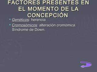 FACTORES PRESENTES EN
EL MOMENTO DE LA
CONCEPCIÓN
 Genéticos: herencia
 Cromosómicos: alteración cromómica.
Síndrome de Down.

 