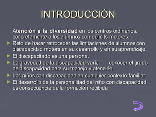 INTRODUCCIÓN
►
►
►
►
►

Atención a la diversidad en los centros ordinarios,
concretamente a los alumnos con déficits motores.
Reto de hacer retroceder las limitaciones de alumnos con
discapacidad motora en su desarrollo y en su aprendizaje.
El discapacitado es una persona.
La gravedad de la discapacidad varía
conocer el grado
de discapacidad para su manejo y atención.
Los niños con discapacidad en cualquier contexto familiar
El desarrollo de la personalidad del niño con discapacidad
es consecuencia de la formación recibida

 