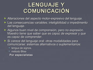 LENGUAJE Y
COMUNICACIÓN
►
►
►

►

Alteraciones del aspecto motor‑expresivo del lenguaje.
Las consecuencias variables; inteligibilidad o impedimento
del lenguaje.
Algunos buen nivel de comprensión, pero no expresión.
Maestro tiene que saber que es capaz de expresar y que
es capaz de comprender.
Si carece del lenguaje oral: otras modalidades para
comunicarse: sistemas alternativos o suplementarios:
 lengua de signos,
 método Bliss
Por especialistas

 