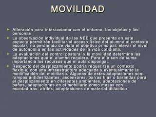 MOVILIDAD
Alteración para interaccionar con el entorno, los objetos y las
personas
► La observación individual de las NEE que presenta en este
aspecto permitirán facilitar el acceso físico del alumno al contexto
escolar, no perdiendo de vista el objetivo principal: elevar el nivel
de autonomía en las actividades de la vida cotidiana.
► La evaluación del control postural y la movilidad determina las
adaptaciones que el alumno requiere. Para ello son de suma
importancia los recursos que el aula disponga.
► Respecto del desplazamiento podría requerirse un contexto
flexible, con una infraestructura adecuada y eventualmente la
modificación del mobiliario. Algunas de estas adaptaciones son:
rampas antideslizantes, ascensores, barras fijas o barandas para
el desplazamiento en diferentes ambientes, adaptaciones de
baños, adaptaciones en el mobiliario como mesas con
escotaduras, atriles, adaptaciones de material didáctico
►

 
