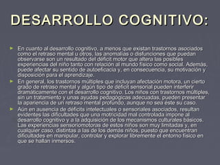 DESARROLLO COGNITIVO:
En cuanto al desarrollo cognitivo, a menos que existan trastornos asociados
como el retraso mental u otros, las anomalías o disfunciones que puedan
observarse son un resultado del déficit motor que altera las posibles
experiencias del niño tanto con relación al mundo físico como social. Además,
puede afectar su sentido de autoeficacia y, en consecuencia, su motivación y
disposición para el aprendizaje.
► En general, los trastornos múltiples que incluyan afectación motora, un cierto
grado de retraso mental y algún tipo de déficit sensorial pueden interferir
dramáticamente con el desarrollo cognitivo. Los niños con trastornos múltiples,
sin un tratamiento y unas ayudas pedagógicas adecuadas, pueden presentar
la apariencia de un retraso mental profundo, aunque no sea éste su caso.
► Aún en ausencia de déficits intelectuales o sensoriales asociados, resultan
evidentes las dificultades que una motricidad mal controlada impone al
desarrollo cognitivo y a la adquisición de los mecanismos culturales básicos.
Las experiencias sensoriomotoras de estos niños son muy limitadas y, en
cualquier caso, distintas a las de los demás niños, puesto que encuentran
dificultades en manipular, controlar y explorar libremente el entorno físico en
que se hallan inmersos.
►

 