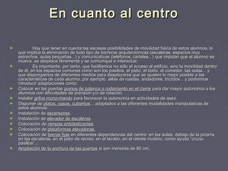 En cuanto al centro
►

►

►
►
►
►
►
►
►
►

►

Hay que tener en cuenta las escasas posibilidades de movilidad física de estos alumnos, lo
que implica la eliminación de todo tipo de barreras arquitectónicas (escaleras, espacios muy
estrechos, aulas pequeñas...) y comunicativas (teléfonos, carteles...) que impidan que el alumno se
mueva, se desplace libremente y se comunique e interactúe.
Es importante, por tanto, que facilitemos no sólo el acceso al edificio, sino la movilidad dentro
de él, en los espacios comunes como son los pasillos, el patio, el baño, el comedor, las aulas... y
que dispongamos de diferentes medios para desplazarse que se ajusten lo mejor posible a las
características de cada alumno, por ejemplo, sillas de ruedas, andadores, triciclos... y podremos
introducir adaptaciones como:
Colocar en las puertas pomos de palanca o rodamiento en el cierre para dar mayor autonomía a los
alumnos con dificultades de prensión y/o de rotación.
Instalar grifos mono-mando para favorecer la autonomía en actividades de aseo.
Disponer de platos, vasos, cubiertos... adaptados a las diferentes modalidades manipulativas de
estos alumnos.
Instalación de ascensores.
Instalación de elevador de escaleras.
Colocación de rampas antideslizantes.
Colocación de plataformas elevadoras.
Colocación de barras fijas en diferentes dependencias del centro: en las aulas, debajo de la pizarra,
en las escaleras, en el patio de recreo, en el lavabo, en el retrete inodoro, como ayuda “cruzapasillos”...
Ampliación de la anchura de las puertas si son menores de 80 cm.

 