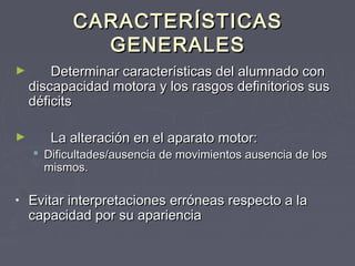 CARACTERÍSTICAS
GENERALES
►

►

Determinar características del alumnado con
discapacidad motora y los rasgos definitorios sus
déficits
La alteración en el aparato motor:

 Dificultades/ausencia de movimientos ausencia de los
mismos.
•

Evitar interpretaciones erróneas respecto a la
capacidad por su apariencia

 