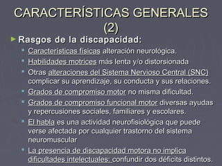 CARACTERÍSTICAS GENERALES
(2)

► Rasgos










de la discapacidad:

Características físicas alteración neurológica.
Habilidades motrices más lenta y/o distorsionada
Otras alteraciones del Sistema Nervioso Central (SNC)
complicar su aprendizaje, su conducta y sus relaciones.
Grados de compromiso motor no misma dificultad.
Grados de compromiso funcional motor diversas ayudas
y repercusiones sociales, familiares y escolares.
El habla es una actividad neurofisiológica que puede
verse afectada por cualquier trastorno del sistema
neuromuscular
La presencia de discapacidad motora no implica
dificultades intelectuales: confundir dos déficits distintos.

 