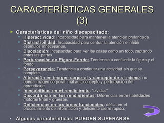CARACTERÍSTICAS GENERALES
(3)
►

Características del niño discapacitado:

 Hiperactividad : Incapacidad para mantener la atención prolongada
 Distractibilidad : Incapacidad para centrar la atención e inhibir
estímulos innecesarios.
 Disociación : Incapacidad para ver las cosas como un todo, captando
antes las partes.
 Perturbación de Figura-Fondo: Tendencia a confundir la figura y el
fondo.
 Perseverancia: Tendencia a continuar una actividad sin que se
complete.
 Alteración en imagen corporal y concepto de sí mismo : no
buena imagen corporal: mal autoconcepto y perturbación del
aprendizaje
 Inestabilidad en el rendimiento : "olvidos"
 Discordancia en los rendimientos : Diferencias entre habilidades
motoras finas y gruesas.
 Deficiencias en las áreas funcionales : déficit en el
procesamiento de información y deficiente cierre rápido.

•

Algunas características: PUEDEN SUPERARSE

 