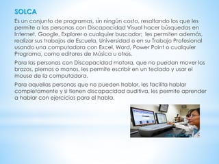SOLCA
Es un conjunto de programas, sin ningún costo, resaltando los que les
permite a las personas con Discapacidad Visual hacer búsquedas en
Internet, Google, Explorer o cualquier buscador; les permiten además,
realizar sus trabajos de Escuela, Universidad o en su Trabajo Profesional
usando una computadora con Excel, Word, Power Point o cualquier
Programa, como editores de Música u otros.
Para las personas con Discapacidad motora, que no puedan mover los
brazos, piernas o manos, les permite escribir en un teclado y usar el
mouse de la computadora.
Para aquellas personas que no pueden hablar, les facilita hablar
completamente y si tienen discapacidad auditiva, les permite aprender
a hablar con ejercicios para el habla.
 