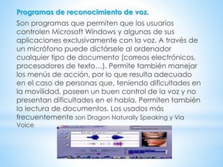 Programas de reconocimiento de voz.
Son programas que permiten que los usuarios
controlen Microsoft Windows y algunas de sus
aplicaciones exclusivamente con la voz. A través de
un micrófono puede dictársele al ordenador
cualquier tipo de documento (correos electrónicos,
procesadores de texto…). Permite también manejar
los menús de acción, por lo que resulta adecuado
en el caso de personas que, teniendo dificultades en
la movilidad, poseen un buen control de la voz y no
presentan dificultades en el habla. Permiten también
la lectura de documentos. Los usados más
frecuentemente son Dragon Naturally Speaking y Via
Voice
 