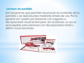 Lectores de pantalla.
Son programas que permiten reconocer el contenido de la
pantalla y ser reproducido mediante síntesis de voz. Por lo
general son usados por personas con ceguera o
discapacidad visual severa pero, en ocasiones, su uso es
aconsejable para personas con discapacidad motriz y
déficit visual asociado.
 