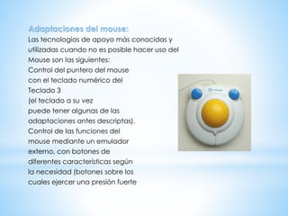 Adaptaciones del mouse:
Las tecnologías de apoyo más conocidas y
utilizadas cuando no es posible hacer uso del
Mouse son las siguientes:
Control del puntero del mouse
con el teclado numérico del
Teclado 3
(el teclado a su vez
puede tener algunas de las
adaptaciones antes descriptas).
Control de las funciones del
mouse mediante un emulador
externo, con botones de
diferentes características según
la necesidad (botones sobre los
cuales ejercer una presión fuerte
 