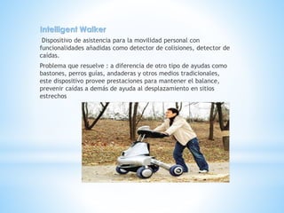 Intelligent Walker
Dispositivo de asistencia para la movilidad personal con
funcionalidades añadidas como detector de colisiones, detector de
caídas.
Problema que resuelve : a diferencia de otro tipo de ayudas como
bastones, perros guías, andaderas y otros medios tradicionales,
este dispositivo provee prestaciones para mantener el balance,
prevenir caídas a demás de ayuda al desplazamiento en sitios
estrechos
 