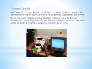 Dragon Speak
La Compañía Dragon Systems ha ideado un nuevo software que permite
transformar la voz en escritura, a una velocidad de 50 palabras por minuto.
No es necesario teclear o utilizar el ratón, únicamente se le dicta al
ordenador a través de un micrófono. Permite al usuario redactar, formatear,
editar en cursiva, negrita, o simplemente corregir un texto.
 