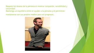 Respete los deseos de la persona al mostrar compasión, sensibilidad y
sinceridad.
Mantenga un equilibrio entre el ayudar a la persona y el permitirle
mantenerse con sus propios medios para así progresar.
 