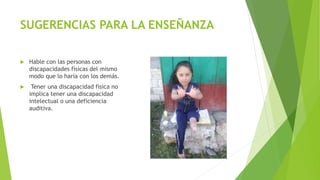 SUGERENCIAS PARA LA ENSEÑANZA
 Hable con las personas con
discapacidades físicas del mismo
modo que lo haría con los demás.
 Tener una discapacidad física no
implica tener una discapacidad
intelectual o una deficiencia
auditiva.
 